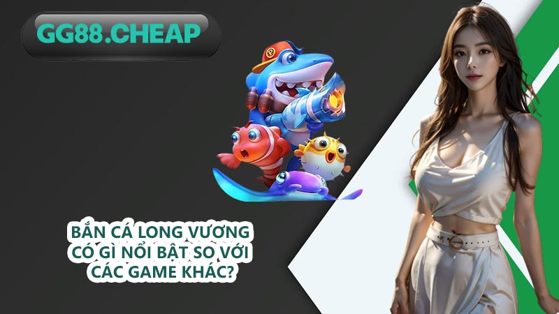 Bắn cá Long Vương có gì nổi bật so với các game khác?